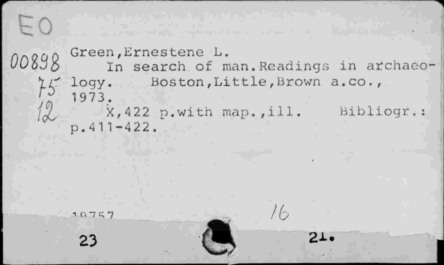 ﻿0OS33 Н’ Є	Green,Ernestens L. In search of man.Readings in archaeo logy.	Boston,Little,Brown a.co., 1973. X,422 p.with map.,ill.	Bibliogr.: p.41 1-422.
1O7R7